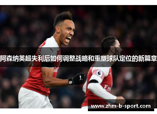 阿森纳英超失利后如何调整战略和重塑球队定位的新篇章