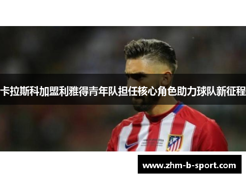 卡拉斯科加盟利雅得青年队担任核心角色助力球队新征程 卡拉斯科加盟利雅得青年队担任核心角色助力球队新征程