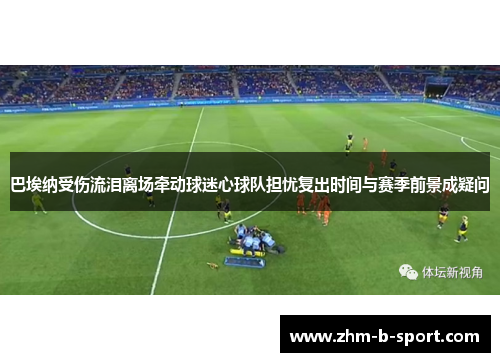 巴埃纳受伤流泪离场牵动球迷心球队担忧复出时间与赛季前景成疑问