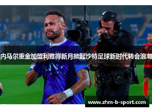 内马尔重金加盟利雅得新月掀起沙特足球新时代转会浪潮 内马尔重金加盟利雅得新月掀起沙特足球新时代转会浪潮