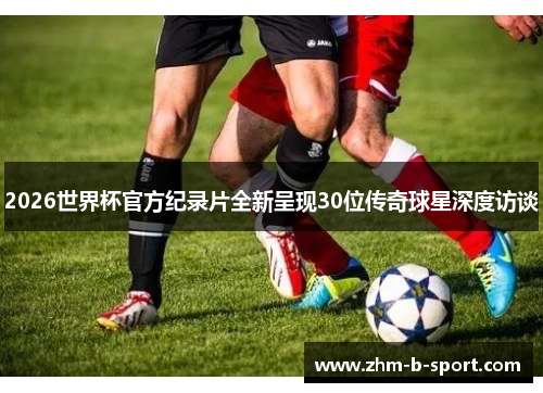 2026世界杯官方纪录片全新呈现30位传奇球星深度访谈 2026世界杯官方纪录片全新呈现30位传奇球星深度访谈