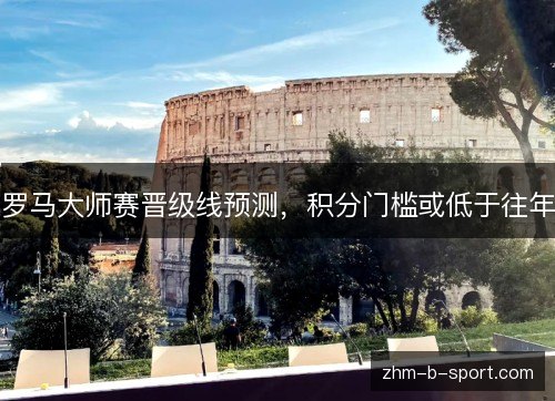 罗马大师赛晋级线预测,积分门槛或低于往年 罗马大师赛晋级线预测,积分门槛或低于往年